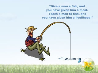 “Give a man a fish, and
you have given him a meal.
Teach a man to fish, and
you have given him a livelihood.”
 