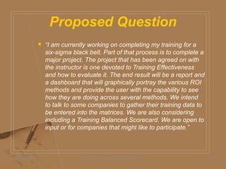 Proposed Question
 “I am currently working on completing my training for a
six-sigma black belt. Part of that process is to complete a
major project. The project that has been agreed on with
the instructor is one devoted to Training Effectiveness
and how to evaluate it. The end result will be a report and
a dashboard that will graphically portray the various ROI
methods and provide the user with the capability to see
how they are doing across several methods. We intend
to talk to some companies to gather their training data to
be entered into the matrices. We are also considering
including a Training Balanced Scorecard. We are open to
input or for companies that might like to participate.”
05/06/2009 Daniel Bloom and Associates, Inc. 12
 