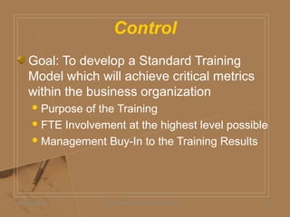 Control
05/06/2009 Daniel Bloom and Associates, Inc. 25
Goal: To develop a Standard Training
Model which will achieve critical metrics
within the business organization
Purpose of the Training
FTE Involvement at the highest level possible
Management Buy-In to the Training Results
 