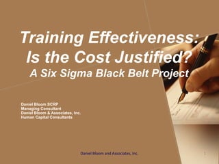 Training Effectiveness:
Is the Cost Justified?
A Six Sigma Black Belt Project
Daniel Bloom SCRP
Managing Consultant
Daniel Bloom & Associates, Inc.
Human Capital Consultants
Daniel Bloom and Associates, Inc. 1
 