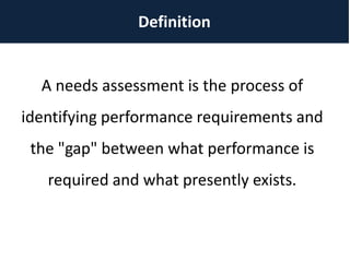Definition
A needs assessment is the process of
identifying performance requirements and
the "gap" between what performance is
required and what presently exists.
 