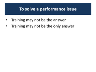 To solve a performance issue
• Training may not be the answer
• Training may not be the only answer
 