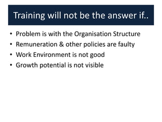 Training will not be the answer if..
• Problem is with the Organisation Structure
• Remuneration & other policies are faulty
• Work Environment is not good
• Growth potential is not visible
 