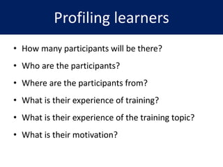 Profiling learners
• How many participants will be there?
• Who are the participants?
• Where are the participants from?
• What is their experience of training?
• What is their experience of the training topic?
• What is their motivation?
 