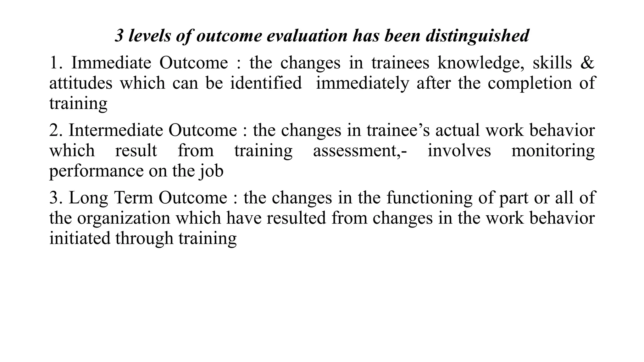3 levels of outcome evaluation has been distinguished
1. Immediate Outcome : the changes in trainees knowledge, skills &
attitudes which can be identified immediately after the completion of
training
2. Intermediate Outcome : the changes in trainee’s actual work behavior
which result from training assessment,- involves monitoring
performance on the job
3. Long Term Outcome : the changes in the functioning of part or all of
the organization which have resulted from changes in the work behavior
initiated through training
 