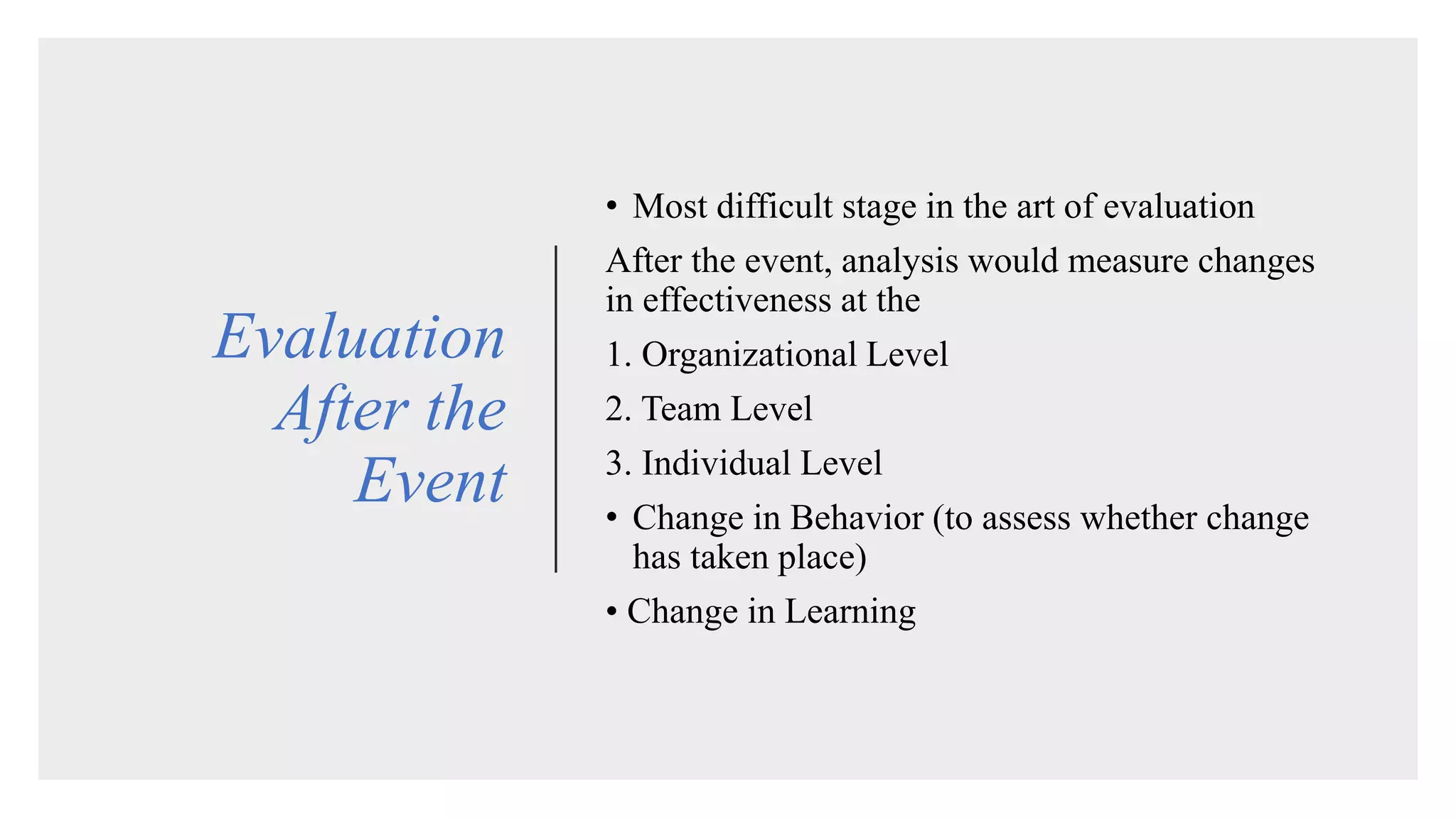 Evaluation
After the
Event
• Most difficult stage in the art of evaluation
After the event, analysis would measure changes
in effectiveness at the
1. Organizational Level
2. Team Level
3. Individual Level
• Change in Behavior (to assess whether change
has taken place)
• Change in Learning
 