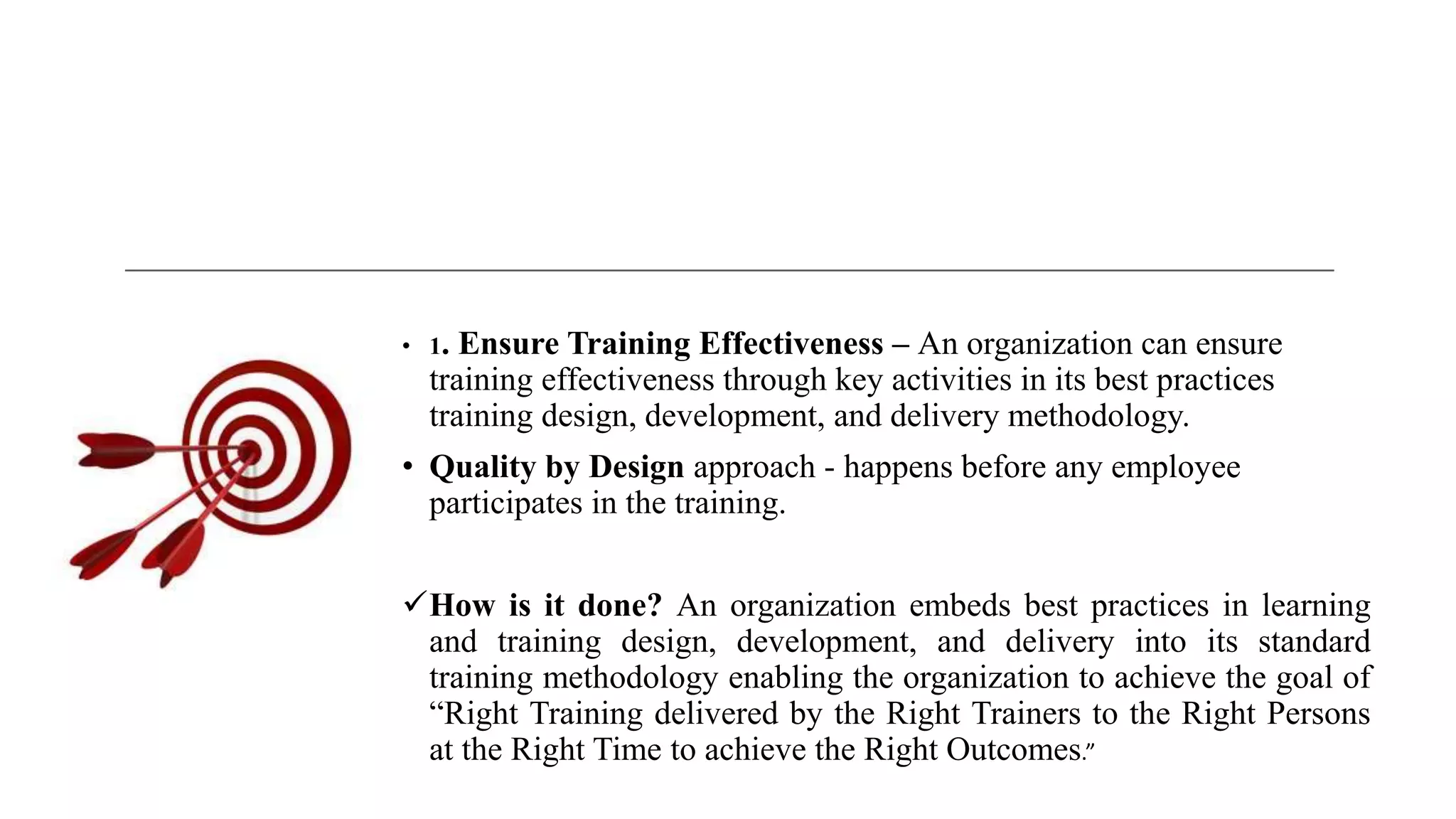 • 1. Ensure Training Effectiveness – An organization can ensure
training effectiveness through key activities in its best practices
training design, development, and delivery methodology.
• Quality by Design approach - happens before any employee
participates in the training.
How is it done? An organization embeds best practices in learning
and training design, development, and delivery into its standard
training methodology enabling the organization to achieve the goal of
“Right Training delivered by the Right Trainers to the Right Persons
at the Right Time to achieve the Right Outcomes.”
 