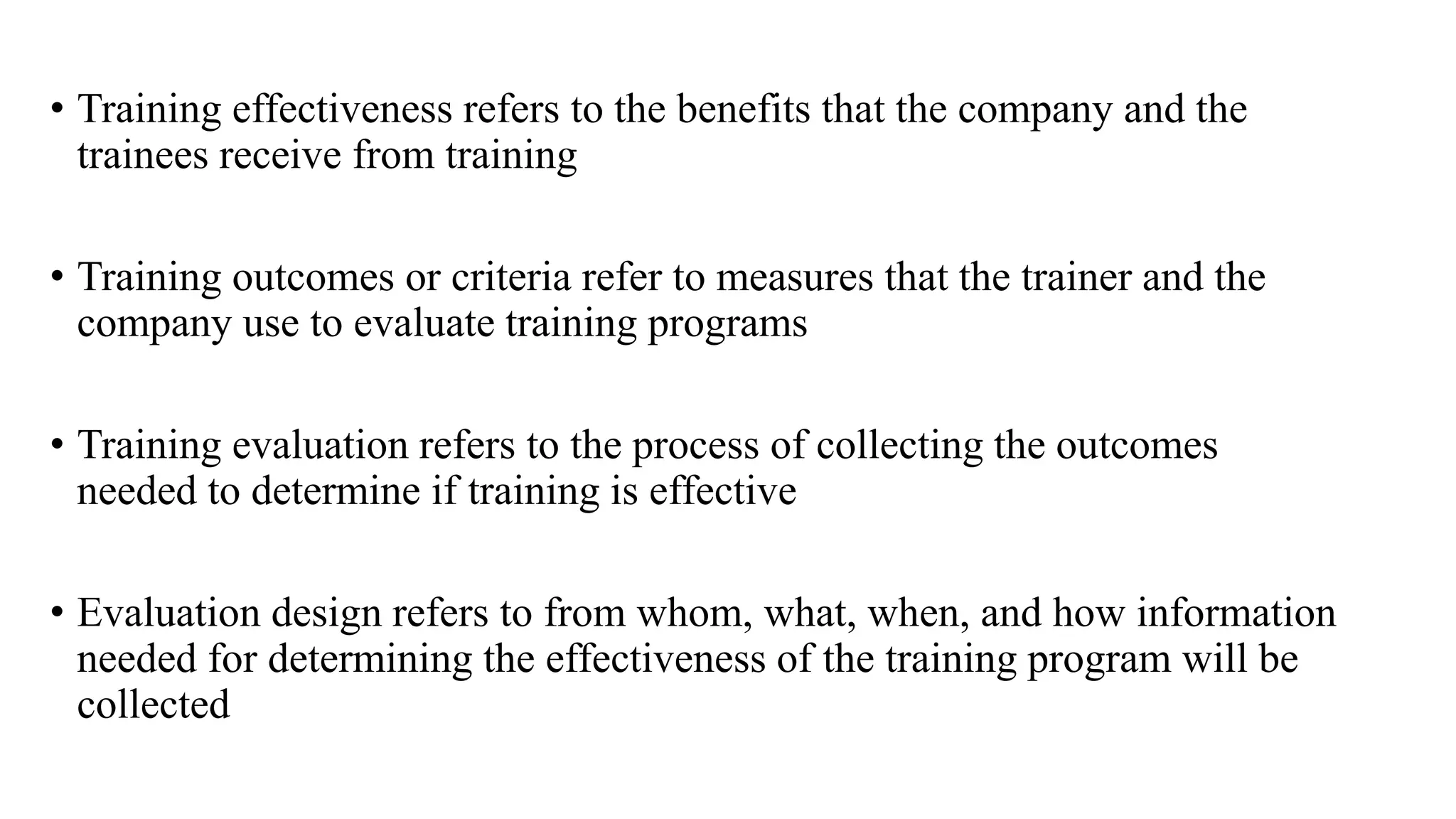 • Training effectiveness refers to the benefits that the company and the
trainees receive from training
• Training outcomes or criteria refer to measures that the trainer and the
company use to evaluate training programs
• Training evaluation refers to the process of collecting the outcomes
needed to determine if training is effective
• Evaluation design refers to from whom, what, when, and how information
needed for determining the effectiveness of the training program will be
collected
 