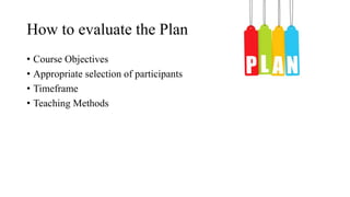 How to evaluate the Plan
• Course Objectives
• Appropriate selection of participants
• Timeframe
• Teaching Methods
 