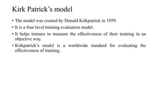 Kirk Patrick’s model
• The model was created by Donald Kirkpatrick in 1959.
• It is a four level training evaluation model.
• It helps trainers to measure the effectiveness of their training in an
objective way.
• Kirkpatrick’s model is a worldwide standard for evaluating the
effectiveness of training.
 