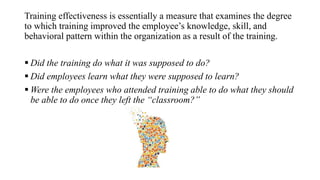 Training effectiveness is essentially a measure that examines the degree
to which training improved the employee’s knowledge, skill, and
behavioral pattern within the organization as a result of the training.
 Did the training do what it was supposed to do?
 Did employees learn what they were supposed to learn?
 Were the employees who attended training able to do what they should
be able to do once they left the “classroom?”
 
