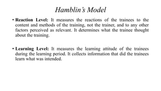 Hamblin’s Model
• Reaction Level: It measures the reactions of the trainees to the
content and methods of the training, not the trainer, and to any other
factors perceived as relevant. It determines what the trainee thought
about the training.
• Learning Level: It measures the learning attitude of the trainees
during the learning period. It collects information that did the trainees
learn what was intended.
 