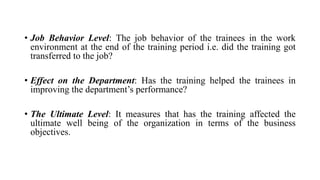 • Job Behavior Level: The job behavior of the trainees in the work
environment at the end of the training period i.e. did the training got
transferred to the job?
• Effect on the Department: Has the training helped the trainees in
improving the department’s performance?
• The Ultimate Level: It measures that has the training affected the
ultimate well being of the organization in terms of the business
objectives.
 