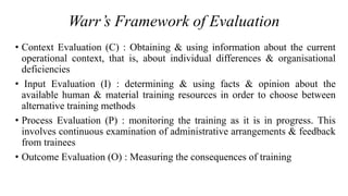 Warr’s Framework of Evaluation
• Context Evaluation (C) : Obtaining & using information about the current
operational context, that is, about individual differences & organisational
deficiencies
• Input Evaluation (I) : determining & using facts & opinion about the
available human & material training resources in order to choose between
alternative training methods
• Process Evaluation (P) : monitoring the training as it is in progress. This
involves continuous examination of administrative arrangements & feedback
from trainees
• Outcome Evaluation (O) : Measuring the consequences of training
 