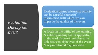 Evaluation
During the
Event
Evaluation during a learning activity
can be a useful source of
information with which we can
improve the quality of the event
A focus on the utility of the learning
& action planning for its application
in the workplace will reinforce the
link between objectives of the event
& organizational requirements
 