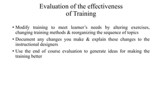 Evaluation of the effectiveness
of Training
• Modify training to meet learner’s needs by altering exercises,
changing training methods & reorganizing the sequence of topics
• Document any changes you make & explain these changes to the
instructional designers
• Use the end of course evaluation to generate ideas for making the
training better
 