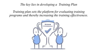 The key lies in developing a Training Plan
Training plan sets the platform for evaluating training
programs and thereby increasing the training effectiveness.
 