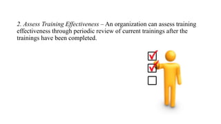 2. Assess Training Effectiveness – An organization can assess training
effectiveness through periodic review of current trainings after the
trainings have been completed.
 