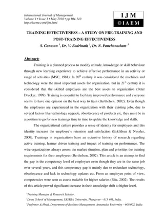 International Journal of Management
Volume 1 • Issue 1 • May 2010 • pp.104-110
                                                                              IJM
http://iaeme.com/ijm.html                                                  ©IAEM
 TRAINING EFFECTIVENESS – A STUDY ON PRE-TRAINING AND
                         POST-TRAINING EFFECTIVENESS
               S. Ganesan 1, Dr. V. Badrinath 2, Dr. N. Panchanatham 3


Abstract:
          Training is a planned process to modify attitude, knowledge or skill behaviour
through new learning experience to achieve effective performance in an activity or
range of activities (MSC, 1981). In 20th century it was considered the machines and
technology were the most important assets for organization, but in 21st century it is
considered that the skilled employees are the best assets to organization (Peter
Drucker, 1999). Training is essential to facilitate improved performance and everyone
seems to have one opinion on the best way to train (Berthelsen, 2002). Even though
the employees are experienced in the organization with their existing jobs, due to
several factors like technology upgrade, obsolescence of products etc, they must be in
a position to go for new trainings time to time to update the knowledge and skills.
          The organizational culture provides a sense of identity for employees and this
identity increase the employee’s retention and satisfaction (Eskildsen & Nussler,
2000). Trainings in organizations have an extensive history of research regarding
active training, learner driven training and impact of training on performance. The
wise organizations always assess the market situation, plan and priorities the training
requirements for their employees (Berthelsen, 2002). This article is an attempt to find
the gap in the competency level of employees even though they are in the same job
over several years, and this competency gap is mainly due to redundant technology,
obsolescence and lack in technology updates etc. From an employee point of view,
competencies were seen as assets tradable for higher salaries (Rita, 2002). The results
of this article proved significant increase in their knowledge shift to higher level.

 1
     Training Manager & Research Scholar.
 2
     Dean, School of Management, SASTRA University, Thanjavur – 613 401, India.
 3
     Professor & Head, Department of Business Management, Annamalai University – 608 002, India
 