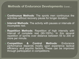  Continuous Methods: The sports men continuous the
activities without recovery pause for longer duration.
 Interval Methods: The activity with pauses or intervals of
incomplete rest.
 Repetition Methods: Repetition of high intensity with
interval of complete rest (90-100%). In this several
repetition of sprints over distance between 55 to 200 or
more per minute.
 Competition & Control Methods: Endurance
performance depends mostly upon experience tactical
efficiency and psychic factors. These can be improved
through participation in competitions.
 