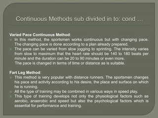 Varied Pace Continuous Method:
 In this method, the sportsmen works continuous but with changing pace.
The changing pace is done according to a plan already prepared.
 The pace can be varied from slow jogging to sprinting. The intensity varies
from slow to maximum that the heart rate should be 140 to 180 beats per
minute and the duration can be 20 to 90 minutes or even more.
The pace is changed in terms of time or distance as is suitable.
Fart Leg Method:
 This method is very popular with distance runners. The sportsmen changes
his pace and activity according to his desire, the place and surface on which
he is running.
 All the type of training may be combined in various ways in speed play.
 This type of training develops not only the physiological factors such as
aerobic, anaerobic and speed but also the psychological factors which is
essential for performance and training.
 
