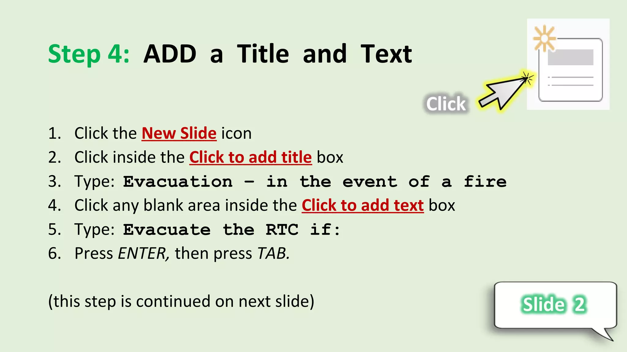 Step 4: ADD a Title and Text
1. Click the New Slide icon
2. Click inside the Click to add title box
3. Type: Evacuation – in the event of a fire
4. Click any blank area inside the Click to add text box
5. Type: Evacuate the RTC if:
6. Press ENTER, then press TAB.
(this step is continued on next slide)
 