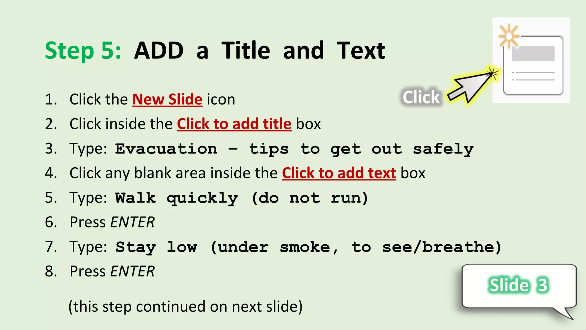 Step 5: ADD a Title and Text
1. Click the New Slide icon
2. Click inside the Click to add title box
3. Type: Evacuation – tips to get out safely
4. Click any blank area inside the Click to add text box
5. Type: Walk quickly (do not run)
6. Press ENTER
7. Type: Stay low (under smoke, to see/breathe)
8. Press ENTER
(this step continued on next slide)
 