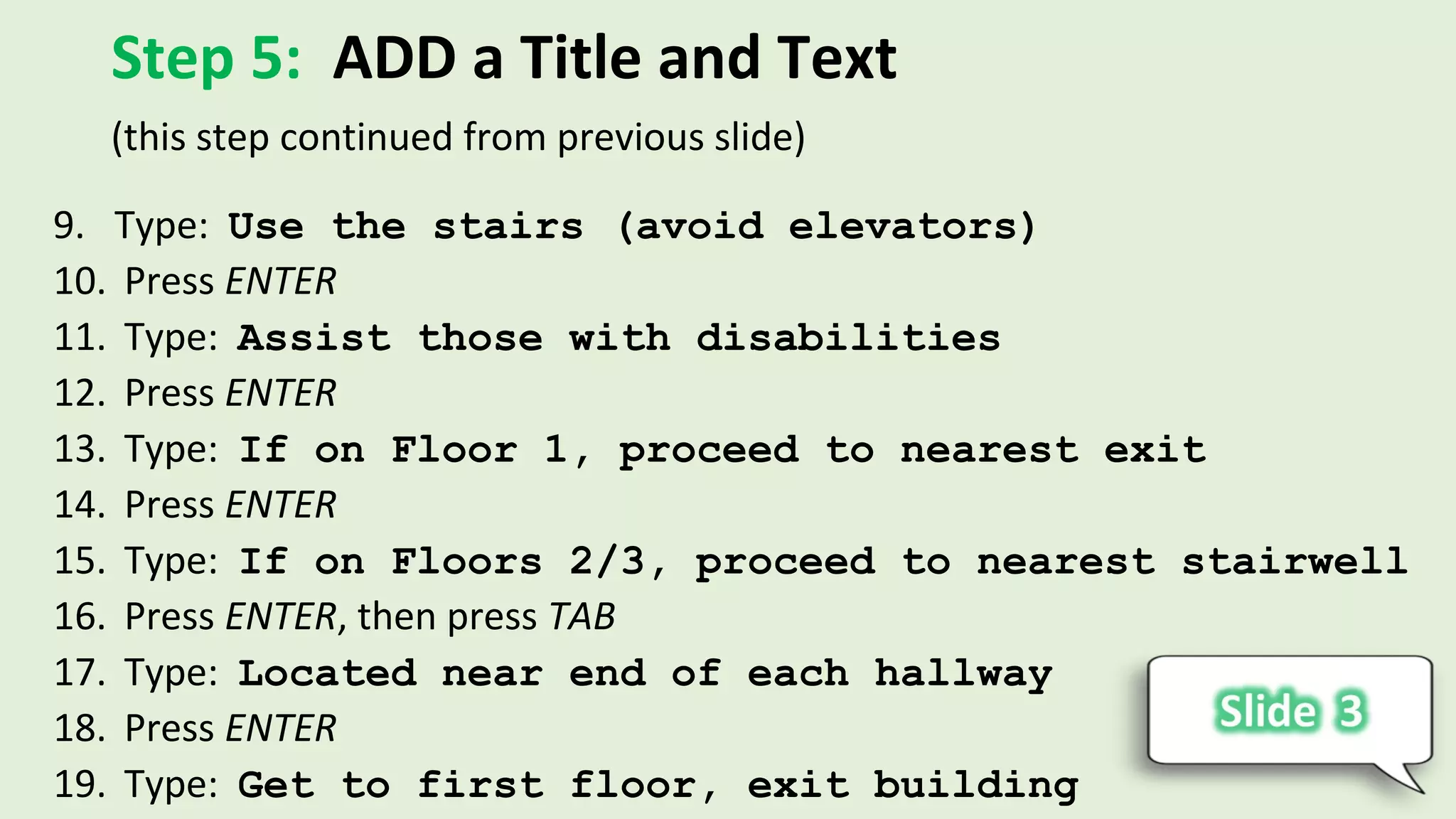 Step 5: ADD a Title and Text
9. Type: Use the stairs (avoid elevators)
10. Press ENTER
11. Type: Assist those with disabilities
12. Press ENTER
13. Type: If on Floor 1, proceed to nearest exit
14. Press ENTER
15. Type: If on Floors 2/3, proceed to nearest stairwell
16. Press ENTER, then press TAB
17. Type: Located near end of each hallway
18. Press ENTER
19. Type: Get to first floor, exit building
(this step continued from previous slide)
 