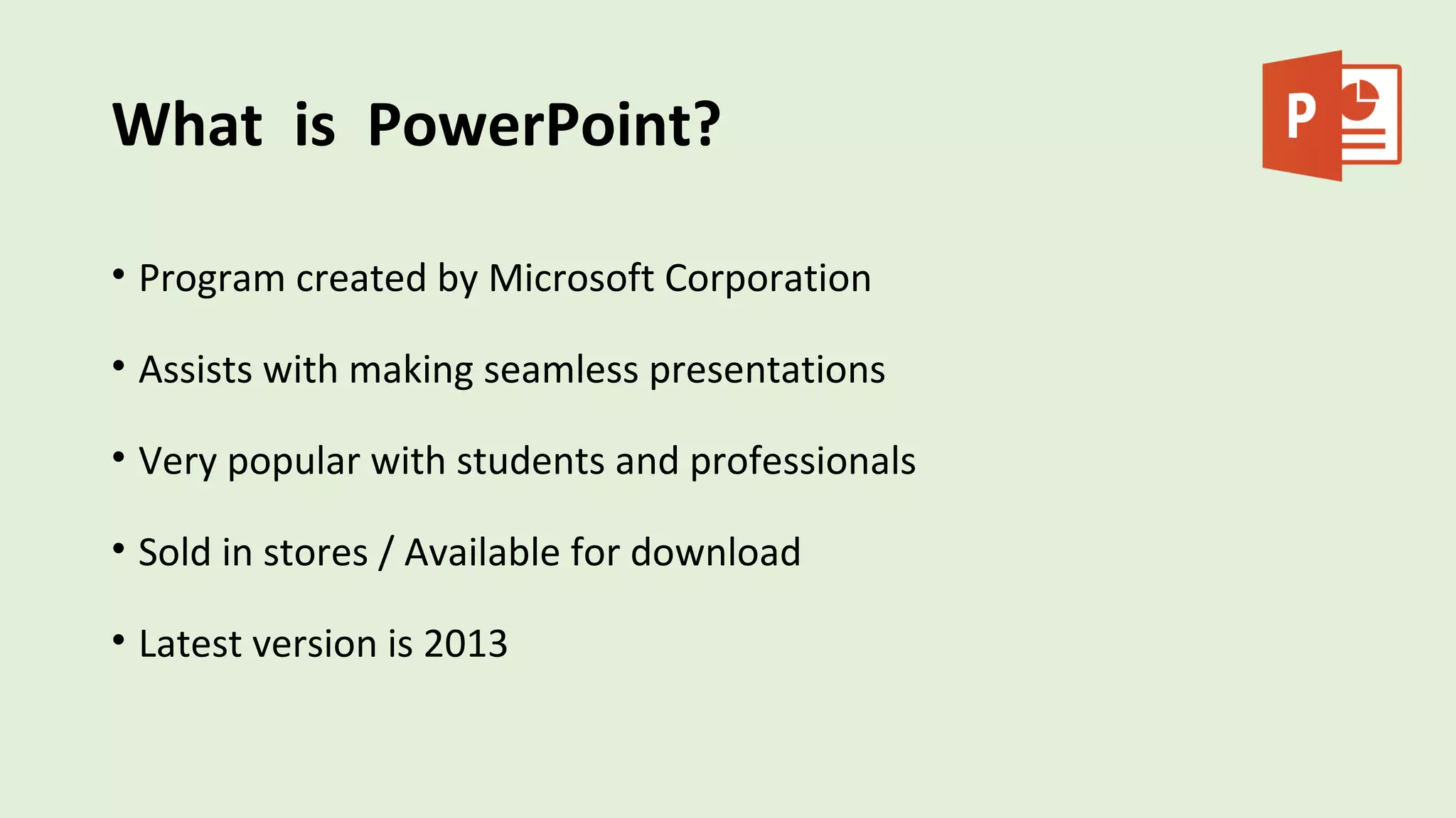 What is PowerPoint?
• Program created by Microsoft Corporation
• Assists with making seamless presentations
• Very popular with students and professionals
• Sold in stores / Available for download
• Latest version is 2013
 