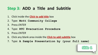 Step 3: ADD a Title and Subtitle
1. Click inside the Click to add title box
2. Type: Mott Community College
3. Press ENTER
4. Type: RTC Evacuation Procedure
5. Press ENTER
6. Click any blank area inside the Click to add subtitle box
7. Type: A Sample Presentation by (your full name)
 