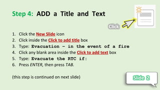Step 4: ADD a Title and Text
1. Click the New Slide icon
2. Click inside the Click to add title box
3. Type: Evacuation – in the event of a fire
4. Click any blank area inside the Click to add text box
5. Type: Evacuate the RTC if:
6. Press ENTER, then press TAB.
(this step is continued on next slide)
 