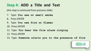 Step 4: ADD a Title and Text
7. Type: You see or smell smoke
8. Press ENTER
9. Type: You see fire or flames
10. Press ENTER
11. Type: You hear the fire alarm ringing
12. Press ENTER
13. Type: Someone alerts you to the presence of fire
(this step is continued from previous slide)
 