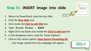 Step 7c: INSERT image into slide
1. Return to PowerPoint, view the last slide…
2. Click the New Slide icon
3. Click inside the Click to add title box
4. Type: First Floor - EAST
5. Right-Click any blank area inside the Click to add text box
6. In the dropdown menu, look for “Paste Options”
7. Click on the center option: Keep Source Formatting (K)
… the image copied from the webpage will appear …
 