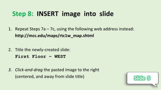 Step 8: INSERT image into slide
1. Repeat Steps 7a – 7c, using the following web address instead:
http://mcc.edu/maps/rtc1w_map.shtml
2. Title the newly-created slide:
First Floor – WEST
3. Click-and-drag the pasted image to the right
(centered, and away from slide title)
 