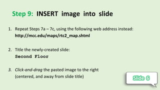 Step 9: INSERT image into slide
1. Repeat Steps 7a – 7c, using the following web address instead:
http://mcc.edu/maps/rtc2_map.shtml
2. Title the newly-created slide:
Second Floor
3. Click-and-drag the pasted image to the right
(centered, and away from slide title)
 