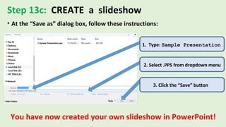 Step 13c: CREATE a slideshow
• At the “Save as” dialog box, follow these instructions:
1. Type: Sample Presentation
2. Select .PPS from dropdown menu
3. Click the “Save” button
You have now created your own slideshow in PowerPoint!
 