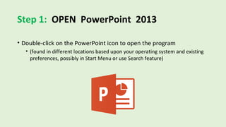 Step 1: OPEN PowerPoint 2013
• Double-click on the PowerPoint icon to open the program
• (found in different locations based upon your operating system and existing
preferences, possibly in Start Menu or use Search feature)
 
