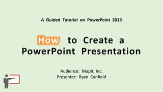 How to Create a
PowerPoint Presentation
A Guided Tutorial on PowerPoint 2013
Audience: MapIt, Inc.
Presenter: Ryan Canfield
 