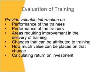 Evaluation of Training Provide valuable information on Performance of the trainees Performance of the trainers Areas requiring improvement in the delivery of training Changes that can be attributed to training How much value can be placed on that change Calculating return on investment 