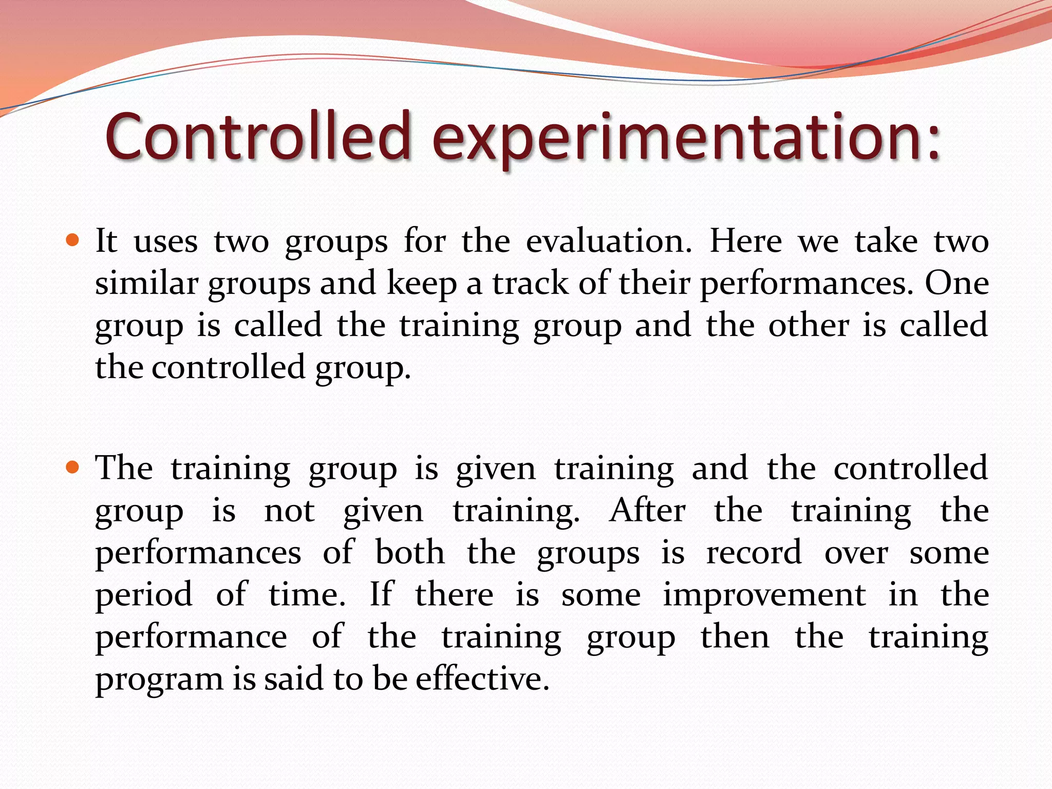 Controlled experimentation:
 It uses two groups for the evaluation. Here we take two
 similar groups and keep a track of their performances. One
 group is called the training group and the other is called
 the controlled group.

 The training group is given training and the controlled
 group is not given training. After the training the
 performances of both the groups is record over some
 period of time. If there is some improvement in the
 performance of the training group then the training
 program is said to be effective.
 