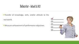 Behavior- What Is It?
Transfer of knowledge, skills, and/or attitude to the
real world.
Measure achievement of performance objectives.
 