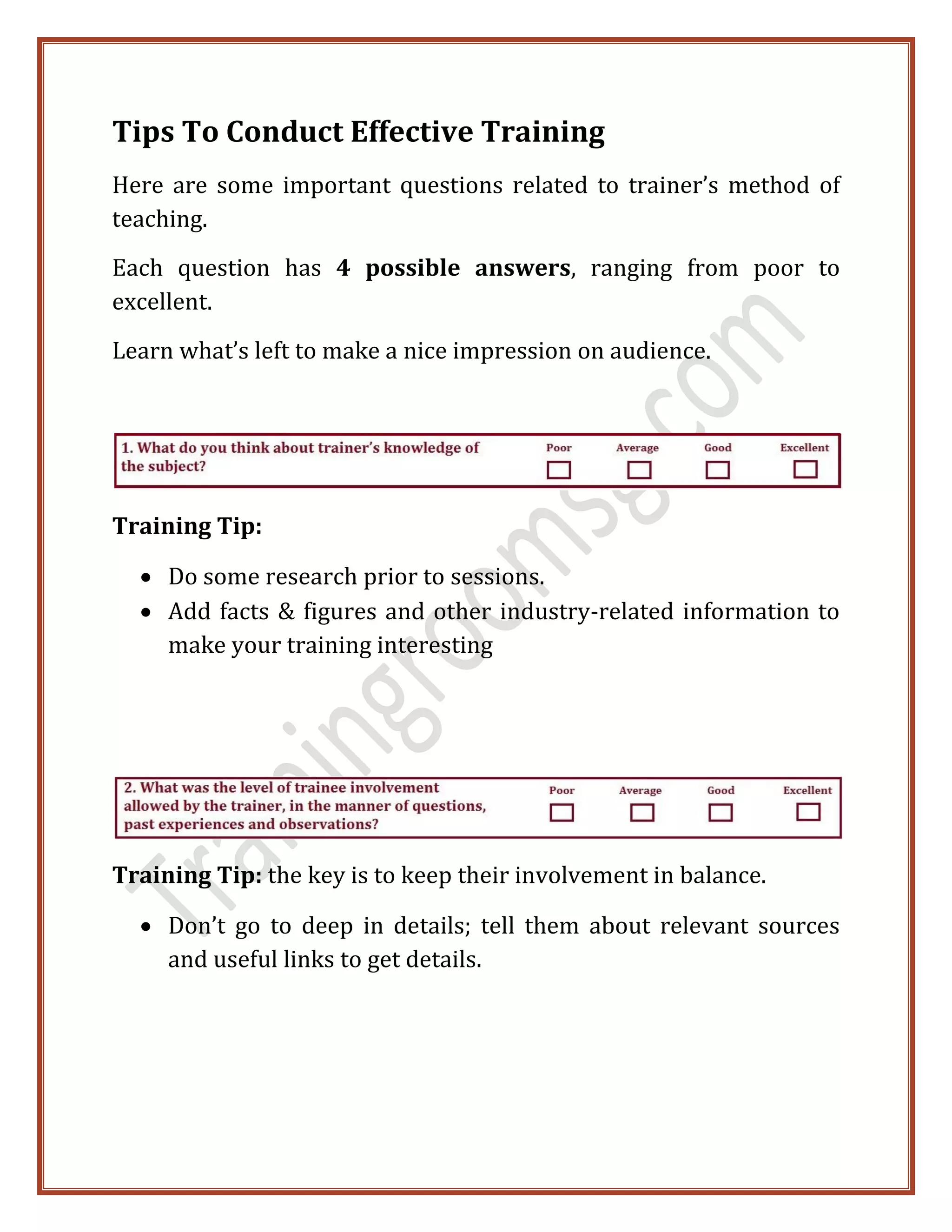 Tips To Conduct Effective Training
Here are some important questions related to trainer’s method of
teaching.
Each question has 4 possible answers, ranging from poor to
excellent.
Learn what’s left to make a nice impression on audience.
Training Tip:
 Do some research prior to sessions.
 Add facts & figures and other industry-related information to
make your training interesting
Training Tip: the key is to keep their involvement in balance.
 Don’t go to deep in details; tell them about relevant sources
and useful links to get details.
 