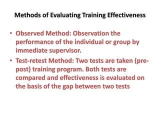 Methods of Evaluating Training Effectiveness
• Observed Method: Observation the
performance of the individual or group by
immediate supervisor.
• Test-retest Method: Two tests are taken (pre-
post) training program. Both tests are
compared and effectiveness is evaluated on
the basis of the gap between two tests
 