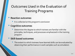 6-14
Outcomes Used in the Evaluation of
Training Programs
• Reaction outcomes
• It is collected at the program’s conclusion
• Cognitive outcomes
• Determine the degree to which trainees are familiar with the
principles, techniques, and processes emphasized in the training
program
• Skill-based outcomes
• The extent to which trainees have learned skills can be evaluated by
observing their performance in work samples such as simulators
 