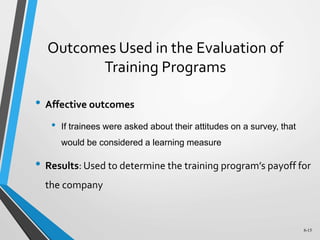 6-15
Outcomes Used in the Evaluation of
Training Programs
• Affective outcomes
• If trainees were asked about their attitudes on a survey, that
would be considered a learning measure
• Results: Used to determine the training program’s payoff for
the company
 