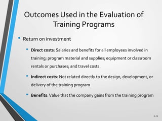 6-16
Outcomes Used in the Evaluation of
Training Programs
• Return on investment
• Direct costs: Salaries and benefits for all employees involved in
training; program material and supplies; equipment or classroom
rentals or purchases; and travel costs
• Indirect costs: Not related directly to the design, development, or
delivery of the training program
• Benefits:Value that the company gains from the training program
 