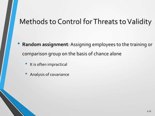 6-26
Methods to Control forThreats toValidity
• Random assignment: Assigning employees to the training or
comparison group on the basis of chance alone
• It is often impractical
• Analysis of covariance
 