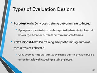 6-27
Types of Evaluation Designs
• Post-test only: Only post-training outcomes are collected
• Appropriate when trainees can be expected to have similar levels of
knowledge, behavior, or results outcomes prior to training
• Pretest/post-test: Pretraining and post-training outcome
measures are collected
• Used by companies that want to evaluate a training program but are
uncomfortable with excluding certain employees
 