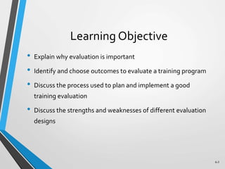 6-3
Learning Objective
• Explain why evaluation is important
• Identify and choose outcomes to evaluate a training program
• Discuss the process used to plan and implement a good
training evaluation
• Discuss the strengths and weaknesses of different evaluation
designs
 