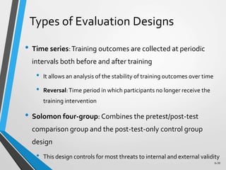 6-30
Types of Evaluation Designs
• Time series:Training outcomes are collected at periodic
intervals both before and after training
• It allows an analysis of the stability of training outcomes over time
• Reversal:Time period in which participants no longer receive the
training intervention
• Solomon four-group: Combines the pretest/post-test
comparison group and the post-test-only control group
design
• This design controls for most threats to internal and external validity
 